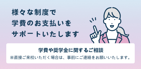 様々な制度で学費のお支払いをサポートいたします。学費や奨学金に関するご相談※直接ご来校いただく場合は、事前にご連絡お願いいたします。