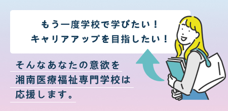 もう一度学校で学びたい！キャリアアップを目指したい！そんなあなたの意欲を湘南医療福祉専門学校は応援します。